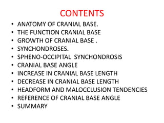 CONTENTS
• ANATOMY OF CRANIAL BASE.
• THE FUNCTION CRANIAL BASE
• GROWTH OF CRANIAL BASE .
• SYNCHONDROSES.
• SPHENO-OCCIPITAL SYNCHONDROSIS
• CRANIAL BASE ANGLE
• INCREASE IN CRANIAL BASE LENGTH
• DECREASE IN CRANIAL BASE LENGTH
• HEADFORM AND MALOCCLUSION TENDENCIES
• REFERENCE OF CRANIAL BASE ANGLE
• SUMMARY
 