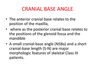 CRANIAL BASE ANGLE
• The anterior cranial base relates to the
position of the maxilla,
• where as the posterior cranial base relates to
the positions of the glenoid fossa and the
mandible
• A small cranial-base angle (NSBa) and a short
cranial-base length (S-N) are major
morphologic features of skeletal Class III
patients.
 