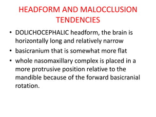 HEADFORM AND MALOCCLUSION
TENDENCIES
• DOLICHOCEPHALIC headform, the brain is
horizontally long and relatively narrow
• basicranium that is somewhat more flat
• whole nasomaxillary complex is placed in a
more protrusive position relative to the
mandible because of the forward basicranial
rotation.
 