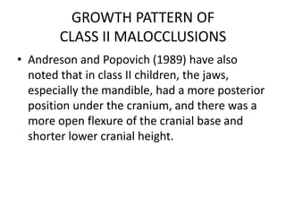 GROWTH PATTERN OF
CLASS II MALOCCLUSIONS
• Andreson and Popovich (1989) have also
noted that in class II children, the jaws,
especially the mandible, had a more posterior
position under the cranium, and there was a
more open flexure of the cranial base and
shorter lower cranial height.
 