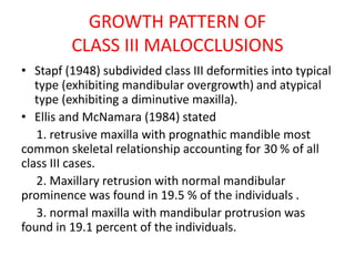GROWTH PATTERN OF
CLASS III MALOCCLUSIONS
• Stapf (1948) subdivided class III deformities into typical
type (exhibiting mandibular overgrowth) and atypical
type (exhibiting a diminutive maxilla).
• Ellis and McNamara (1984) stated
1. retrusive maxilla with prognathic mandible most
common skeletal relationship accounting for 30 % of all
class III cases.
2. Maxillary retrusion with normal mandibular
prominence was found in 19.5 % of the individuals .
3. normal maxilla with mandibular protrusion was
found in 19.1 percent of the individuals.
 