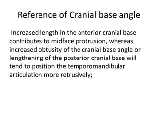 Reference of Cranial base angle
Increased length in the anterior cranial base
contributes to midface protrusion, whereas
increased obtusity of the cranial base angle or
lengthening of the posterior cranial base will
tend to position the temporomandibular
articulation more retrusively;
 