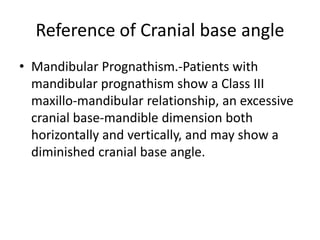 Reference of Cranial base angle
• Mandibular Prognathism.-Patients with
mandibular prognathism show a Class III
maxillo-mandibular relationship, an excessive
cranial base-mandible dimension both
horizontally and vertically, and may show a
diminished cranial base angle.
 