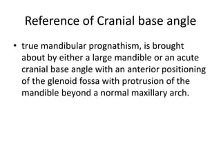 Reference of Cranial base angle
• true mandibular prognathism, is brought
about by either a large mandible or an acute
cranial base angle with an anterior positioning
of the glenoid fossa with protrusion of the
mandible beyond a normal maxillary arch.
 