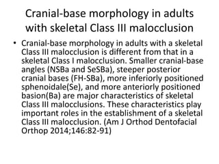 Cranial-base morphology in adults
with skeletal Class III malocclusion
• Cranial-base morphology in adults with a skeletal
Class III malocclusion is different from that in a
skeletal Class I malocclusion. Smaller cranial-base
angles (NSBa and SeSBa), steeper posterior
cranial bases (FH-SBa), more inferiorly positioned
sphenoidale(Se), and more anteriorly positioned
basion(Ba) are major characteristics of skeletal
Class III malocclusions. These characteristics play
important roles in the establishment of a skeletal
Class III malocclusion. (Am J Orthod Dentofacial
Orthop 2014;146:82-91)
 