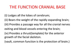 THE FUNCTION CRANIAL BASE
(i) Lodges all the lobes of cerebrum;
(ii) Bears the weight of the rapidly expanding brain;
(iii) Provides a passage way for all the cranial nerves
exiting and blood vessels entering the brain;
(iv) Provides a thrust(template) for the anterior
growth of the facial skeleton.
(vault, common function is the protection of brain.)
 