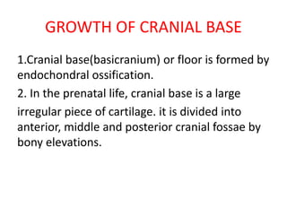 GROWTH OF CRANIAL BASE
1.Cranial base(basicranium) or floor is formed by
endochondral ossification.
2. In the prenatal life, cranial base is a large
irregular piece of cartilage. it is divided into
anterior, middle and posterior cranial fossae by
bony elevations.
 