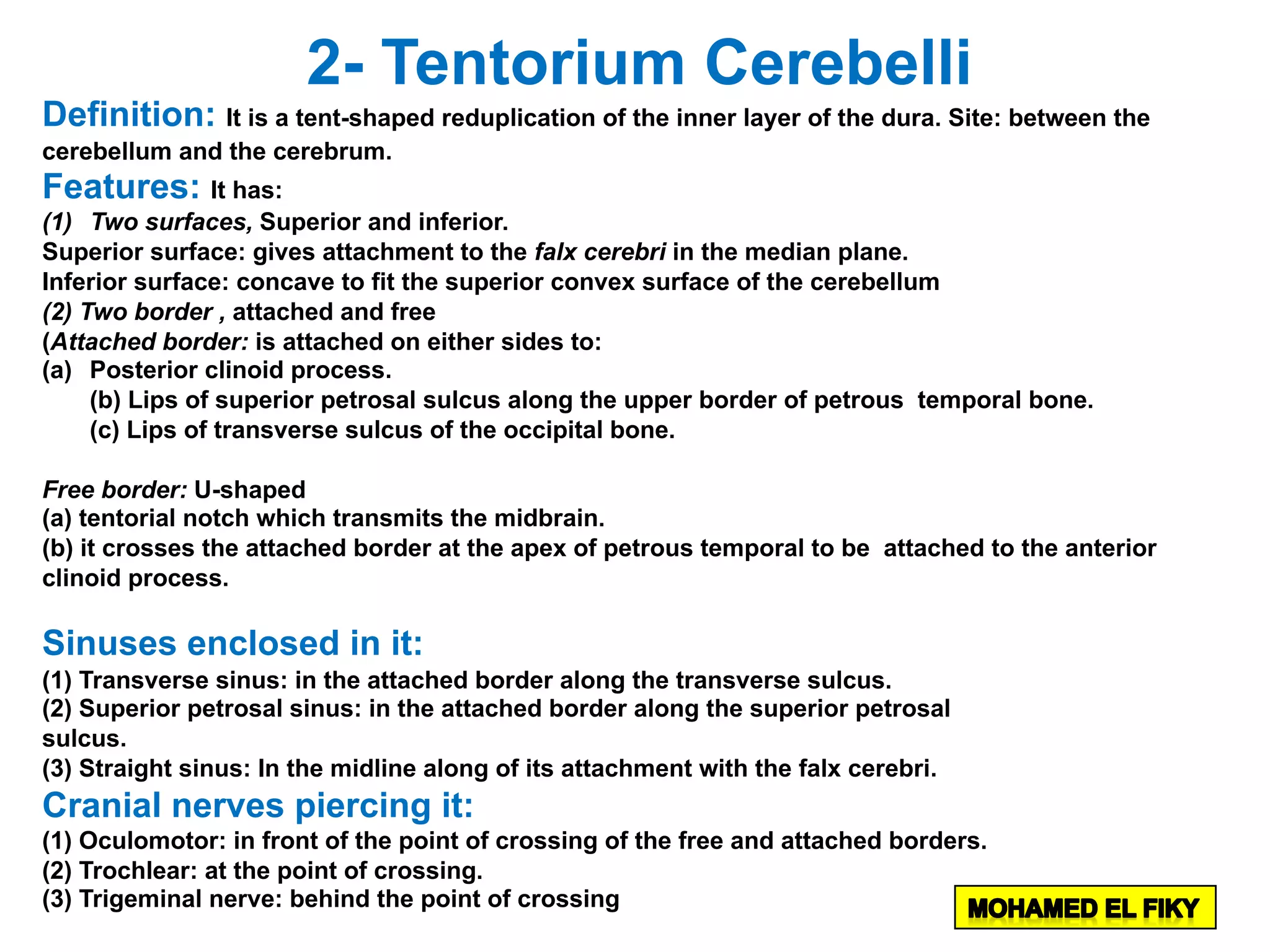 2- Tentorium Cerebelli
Definition: It is a tent-shaped reduplication of the inner layer of the dura. Site: between the
cerebellum and the cerebrum.
Features: It has:
(1) Two surfaces, Superior and inferior.
Superior surface: gives attachment to the falx cerebri in the median plane.
Inferior surface: concave to fit the superior convex surface of the cerebellum
(2) Two border , attached and free
(Attached border: is attached on either sides to:
(a) Posterior clinoid process.
(b) Lips of superior petrosal sulcus along the upper border of petrous temporal bone.
(c) Lips of transverse sulcus of the occipital bone.
Free border: U-shaped
(a) tentorial notch which transmits the midbrain.
(b) it crosses the attached border at the apex of petrous temporal to be attached to the anterior
clinoid process.
Sinuses enclosed in it:
(1) Transverse sinus: in the attached border along the transverse sulcus.
(2) Superior petrosal sinus: in the attached border along the superior petrosal
sulcus.
(3) Straight sinus: In the midline along of its attachment with the falx cerebri.
Cranial nerves piercing it:
(1) Oculomotor: in front of the point of crossing of the free and attached borders.
(2) Trochlear: at the point of crossing.
(3) Trigeminal nerve: behind the point of crossing
 