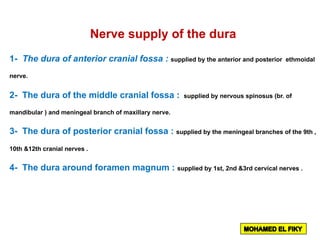 Nerve supply of the dura
1- The dura of anterior cranial fossa : supplied by the anterior and posterior ethmoidal
nerve.
2- The dura of the middle cranial fossa : supplied by nervous spinosus (br. of
mandibular ) and meningeal branch of maxillary nerve.
3- The dura of posterior cranial fossa : supplied by the meningeal branches of the 9th ,
10th &12th cranial nerves .
4- The dura around foramen magnum : supplied by 1st, 2nd &3rd cervical nerves .
 