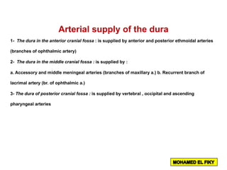 Arterial supply of the dura
1- The dura in the anterior cranial fossa : is supplied by anterior and posterior ethmoidal arteries
(branches of ophthalmic artery)
2- The dura in the middle cranial fossa : is supplied by :
a. Accessory and middle meningeal arteries (branches of maxillary a.) b. Recurrent branch of
lacrimal artery (br. of ophthalmic a.)
3- The dura of posterior cranial fossa : is supplied by vertebral , occipital and ascending
pharyngeal arteries
 