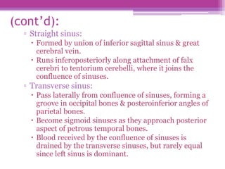 (cont’d):
▫ Straight sinus:
 Formed by union of inferior sagittal sinus & great
cerebral vein.
 Runs inferoposteriorly along attachment of falx
cerebri to tentorium cerebelli, where it joins the
confluence of sinuses.
▫ Transverse sinus:
 Pass laterally from confluence of sinuses, forming a
groove in occipital bones & posteroinferior angles of
parietal bones.
 Become sigmoid sinuses as they approach posterior
aspect of petrous temporal bones.
 Blood received by the confluence of sinuses is
drained by the transverse sinuses, but rarely equal
since left sinus is dominant.
 
