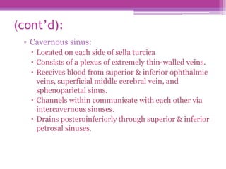 (cont’d):
▫ Cavernous sinus:
 Located on each side of sella turcica
 Consists of a plexus of extremely thin-walled veins.
 Receives blood from superior & inferior ophthalmic
veins, superficial middle cerebral vein, and
sphenoparietal sinus.
 Channels within communicate with each other via
intercavernous sinuses.
 Drains posteroinferiorly through superior & inferior
petrosal sinuses.
 