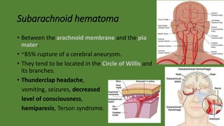 Subarachnoid hematoma
• Between the arachnoid membrane and the pia
mater.
• ~85% rupture of a cerebral aneurysm.
• They tend to be located in the Circle of Willis and
its branches.
• Thunderclap headache,
vomiting, seizures, decreased
level of consciousness,
hemiparesis, Terson syndrome.
 