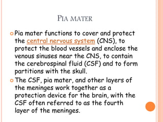 PIA MATER
 Pia mater functions to cover and protect
the central nervous system (CNS), to
protect the blood vessels and enclose the
venous sinuses near the CNS, to contain
the cerebrospinal fluid (CSF) and to form
partitions with the skull.
 The CSF, pia mater, and other layers of
the meninges work together as a
protection device for the brain, with the
CSF often referred to as the fourth
layer of the meninges.
 