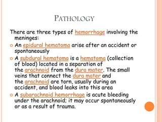 PATHOLOGY
There are three types of hemorrhage involving the
meninges:
 An epidural hematoma arise after an accident or
spontaneously
 A subdural hematoma is a hematoma (collection
of blood) located in a separation of
the arachnoid from the dura mater. The small
veins that connect the dura mater and
the arachnoid are torn, usually during an
accident, and blood leaks into this area
 A subarachnoid hemorrhage is acute bleeding
under the arachnoid; it may occur spontaneously
or as a result of trauma.
 