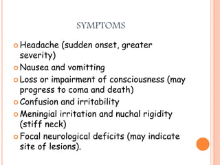 SYMPTOMS
 Headache (sudden onset, greater
severity)
 Nausea and vomitting
 Loss or impairment of consciousness (may
progress to coma and death)
 Confusion and irritability
 Meningial irritation and nuchal rigidity
(stiff neck)
 Focal neurological deficits (may indicate
site of lesions).
 