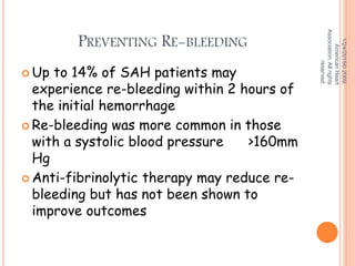 PREVENTING RE-BLEEDING
 Up to 14% of SAH patients may
experience re-bleeding within 2 hours of
the initial hemorrhage
 Re-bleeding was more common in those
with a systolic blood pressure >160mm
Hg
 Anti-fibrinolytic therapy may reduce re-
bleeding but has not been shown to
improve outcomes
1/24/2015©2009,
AmericanHeart
Association.Allrights
reserved.
 