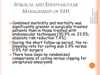 SURGICAL AND ENDOVASCULAR
MANAGEMENT OF SAH
 Combined morbidity and mortality was
significantly greater in surgically treated
patients than in those treated with
endovascular techniques (30.9% vs. 23.5%;
absolute risk reduction 7.4%)
 During the short follow-up period, the re-
bleeding rate for coiling was 2.9% versus
0.9% for surgery
 There have been no randomized
comparisons of coiling versus clipping for
unruptured aneurysms
1/24/2015©2009,
AmericanHeart
Association.Allrights
reserved.
 