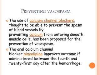 PREVENTING VASOSPASM
 The use of calcium channel blockers,
thought to be able to prevent the spasm
of blood vessels by
preventing calcium from entering smooth
muscle cells, has been proposed for the
prevention of vasospasm.
 The oral calcium channel
blocker nimodipine improves outcome if
administered between the fourth and
twenty-first day after the hemorrhage.
 
