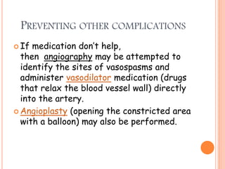 PREVENTING OTHER COMPLICATIONS
 If medication don’t help,
then angiography may be attempted to
identify the sites of vasospasms and
administer vasodilator medication (drugs
that relax the blood vessel wall) directly
into the artery.
 Angioplasty (opening the constricted area
with a balloon) may also be performed.
 