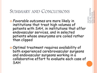 SUMMARY AND CONCLUSIONS
 Favorable outcomes are more likely in
institutions that treat high volumes of
patients with SAH, in institutions that offer
endovascular services, and in selected
patients whose aneurysms are coiled rather
than clipped
 Optimal treatment requires availability of
both experienced cerebrovascular surgeons
and endovascular surgeons working in a
collaborative effort to evaluate each case of
SAH
1/24/2015©2009,
AmericanHeart
Association.Allrights
reserved.
 