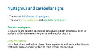 Nystagmus and cerebellar signs
• There are clinical types of nystagmus.
• These are jerky nystagmus and pendular nystagmus
Pendular nystagmus
Oscillations are equal in speed and amplitude in both directions. Seen in
patients with severe refractory error and macular disease.
Jerky nystagmus
Has a fast phase and a slow phase. Seen in patients with cerebellar disease,
vestibular disease and disorders of their central connections
 