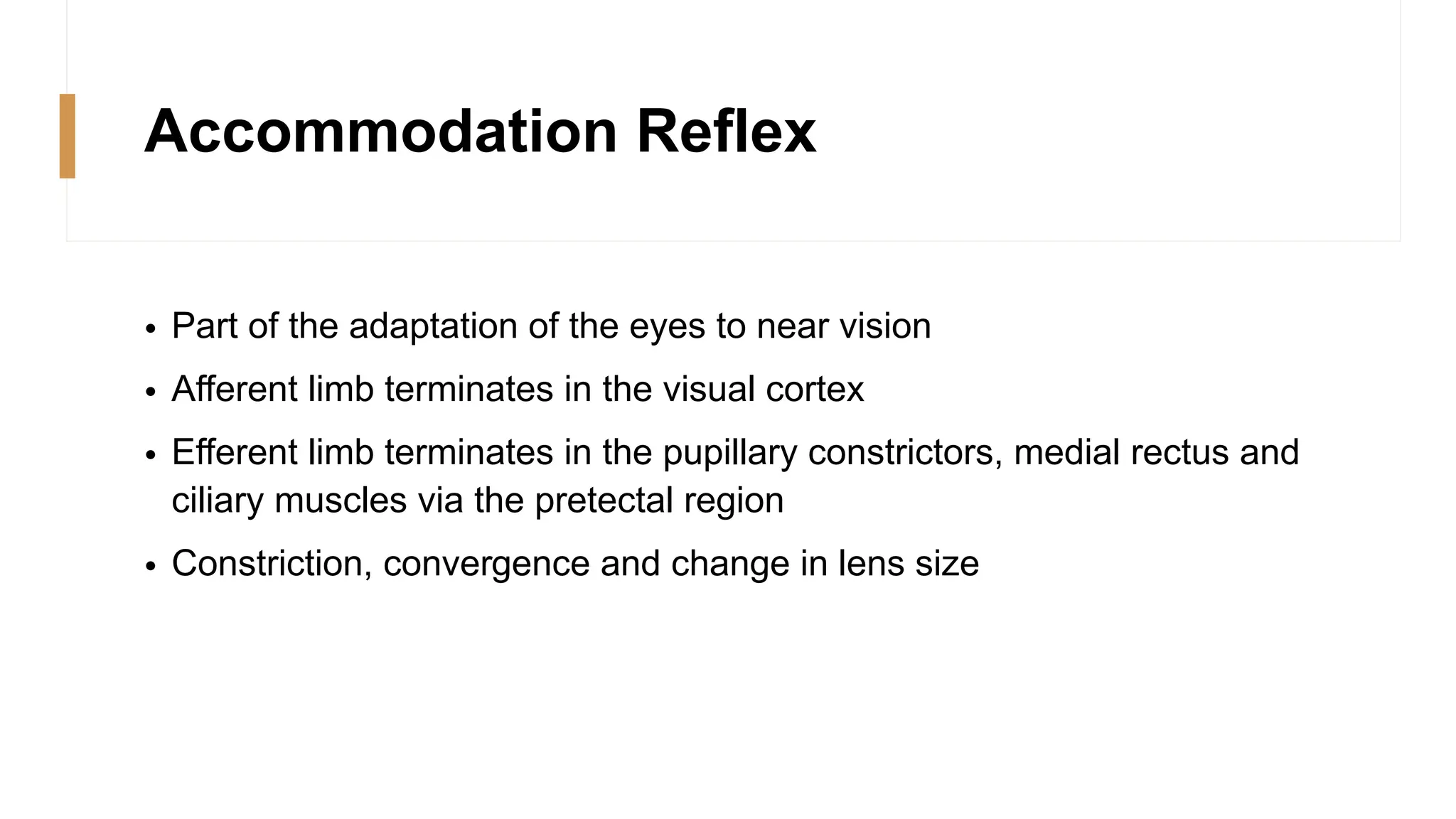 Accommodation Reflex
• Part of the adaptation of the eyes to near vision
• Afferent limb terminates in the visual cortex
• Efferent limb terminates in the pupillary constrictors, medial rectus and
ciliary muscles via the pretectal region
• Constriction, convergence and change in lens size
 
