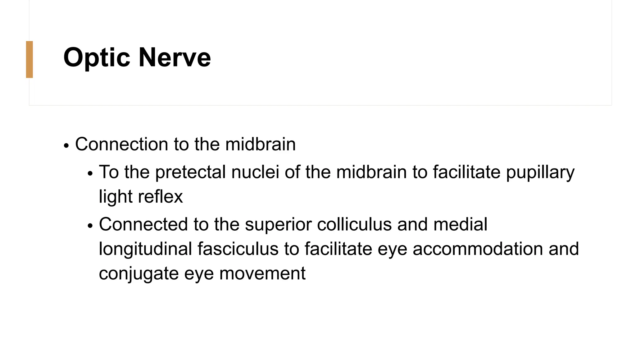 Optic Nerve
• Connection to the midbrain
• To the pretectal nuclei of the midbrain to facilitate pupillary
light reflex
• Connected to the superior colliculus and medial
longitudinal fasciculus to facilitate eye accommodation and
conjugate eye movement
 