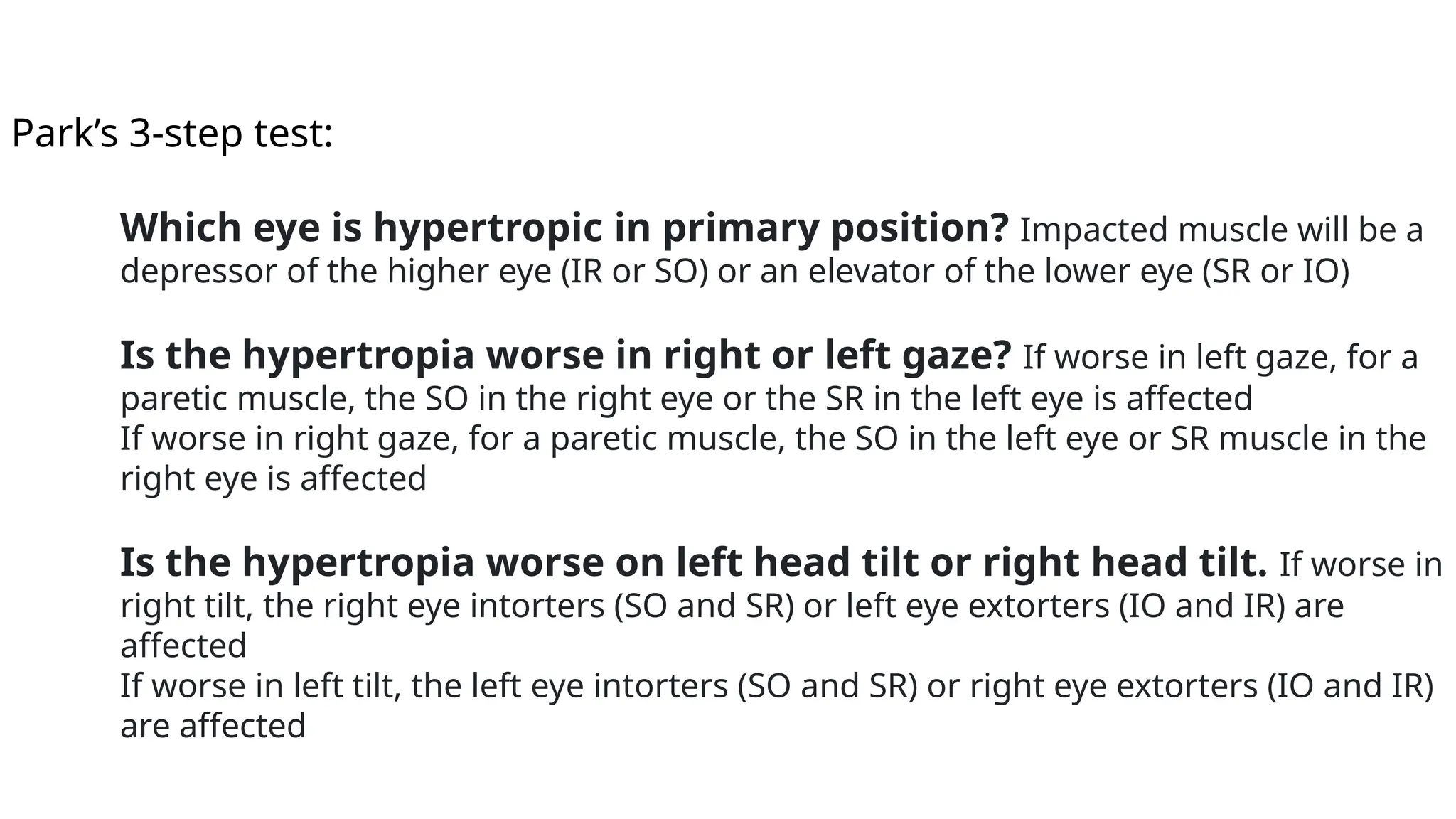 Park’s 3-step test:
Which eye is hypertropic in primary position? Impacted muscle will be a
depressor of the higher eye (IR or SO) or an elevator of the lower eye (SR or IO)
Is the hypertropia worse in right or left gaze? If worse in left gaze, for a
paretic muscle, the SO in the right eye or the SR in the left eye is affected
If worse in right gaze, for a paretic muscle, the SO in the left eye or SR muscle in the
right eye is affected
Is the hypertropia worse on left head tilt or right head tilt. If worse in
right tilt, the right eye intorters (SO and SR) or left eye extorters (IO and IR) are
affected
If worse in left tilt, the left eye intorters (SO and SR) or right eye extorters (IO and IR)
are affected
 
