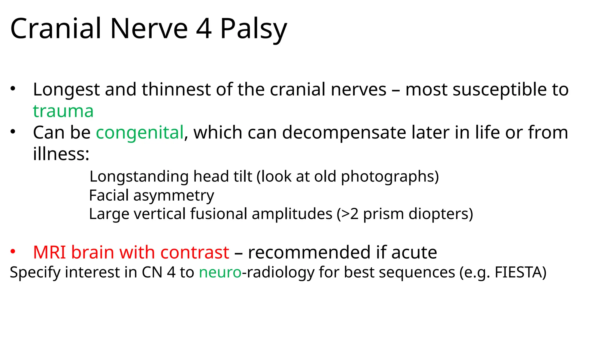 Cranial Nerve 4 Palsy
• Longest and thinnest of the cranial nerves – most susceptible to
trauma
• Can be congenital, which can decompensate later in life or from
illness:
Longstanding head tilt (look at old photographs)
Facial asymmetry
Large vertical fusional amplitudes (>2 prism diopters)
• MRI brain with contrast – recommended if acute
Specify interest in CN 4 to neuro-radiology for best sequences (e.g. FIESTA)
 