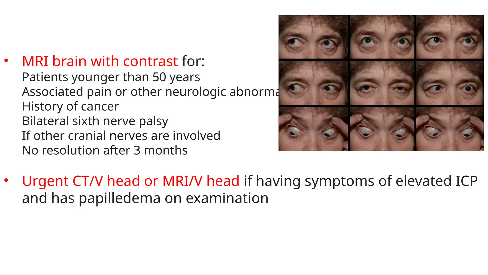 • MRI brain with contrast for:
Patients younger than 50 years
Associated pain or other neurologic abnormality
History of cancer
Bilateral sixth nerve palsy
If other cranial nerves are involved
No resolution after 3 months
• Urgent CT/V head or MRI/V head if having symptoms of elevated ICP
and has papilledema on examination
 