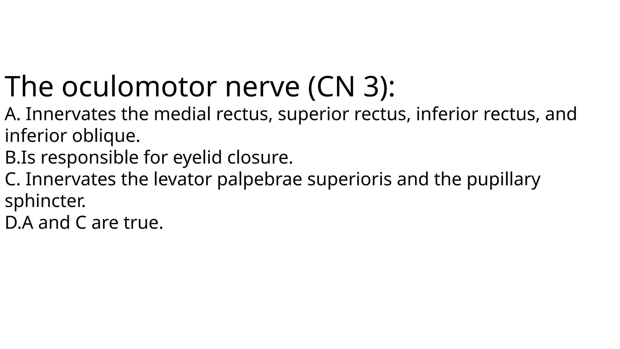 The oculomotor nerve (CN 3):
A. Innervates the medial rectus, superior rectus, inferior rectus, and
inferior oblique.
B.Is responsible for eyelid closure.
C. Innervates the levator palpebrae superioris and the pupillary
sphincter.
D.A and C are true.
 