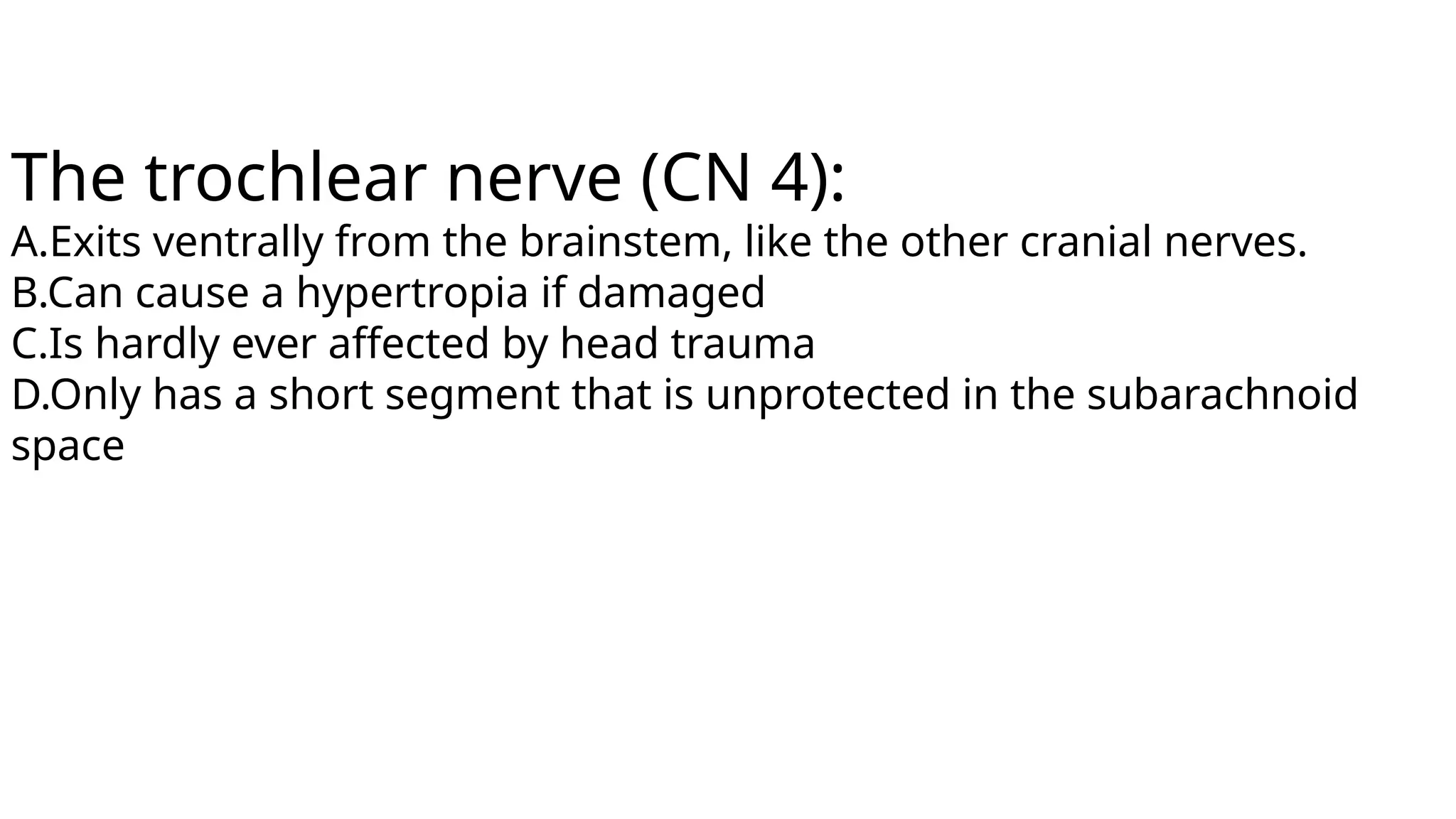 The trochlear nerve (CN 4):
A.Exits ventrally from the brainstem, like the other cranial nerves.
B.Can cause a hypertropia if damaged
C.Is hardly ever affected by head trauma
D.Only has a short segment that is unprotected in the subarachnoid
space
 