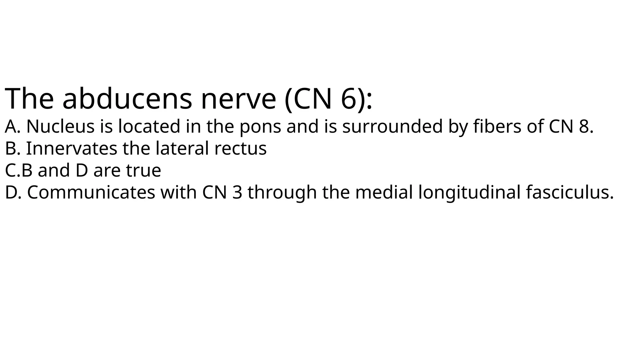 The abducens nerve (CN 6):
A. Nucleus is located in the pons and is surrounded by fibers of CN 8.
B. Innervates the lateral rectus
C.B and D are true
D. Communicates with CN 3 through the medial longitudinal fasciculus.
 