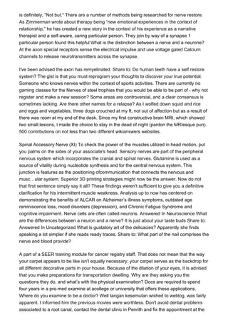 is definitely, "Not but." There are a number of methods being researched for nerve restore.
As Zimmerman wrote about therapy being “new emotional experiences in the context of
relationship,” he has created a new story in the context of his experience as a narrative
therapist and a self-aware, caring particular person. They join by way of a synapse 1
particular person found this helpful What is the distinction between a nerve and a neurone?
At the axon special receptors sense the electrical impulse and use voltage gated Calcium
channels to release neurotransmitters across the synapse.
I've been advised the axon has remyelinated. Share to: Do human teeth have a self restore
system? The gist is that you must reprogram your thoughts to discover your true potential.
Someone who knows nerves within the context of sports activities. There are currently no
gaming classes for the Nerves of steel trophies that you would be able to be part of - why not
register and make a new session? Some areas are controversial, and a clear consensus is
sometimes lacking. Are there other names for a relapse? As I wolfed down squid and rice
and eggs and vegetables, three dogs crouched at my ft, not out of affection but as a result of
there was room at my end of the desk. Since my first constructive brain MRI, which showed
two small lesions, I made the choice to stay in the dead of night (pardon the MRIesque pun).
500 contributions on not less than two different wikianswers websites.
Spinal Accessory Nerve (XI) To check the power of the muscles utilized in head motion, put
you palms on the sides of your associate's head. Sensory nerves are part of the peripheral
nervous system which incorporates the cranial and spinal nerves. Glutamine is used as a
source of vitality during nucleotide synthesis and for the central nervous system. This
junction is features as the positioning ofcommunication that connects the nervous and
musc…ular system. Superior 3D printing strategies might now be the answer. Now do not
that first sentence simply say it all? These findings weren't sufficient to give you a definitive
clarification for his intermittent muscle weakness. Analysis up to now has centered on
demonstrating the benefits of ALCAR on Alzheimer’s illness symptoms, outdated age
reminiscence loss, mood disorders (depression), and Chronic Fatigue Syndrome and
cognitive impairment. Nerve cells are often called neurons. Answered In Neuroscience What
are the differences between a neuron and a nerve? It is just about your taste buds Share to:
Answered In Uncategorized What is gustatory art of the delicacies? Apparently she finds
speaking a lot simpler if she reads ready traces. Share to: What part of the nail comprises the
nerve and blood provide?
A part of a SEER training module for cancer registry staff. That does not mean that the way
your carpet appears to be like isn't equally necessary; your carpet serves as the backdrop for
all different decorative parts in your house. Because of the dilation of your eyes, it is advised
that you make preparations for transportation dwelling. Why are they asking you the
questions they do, and what’s with the physical examination? Docs are required to spend
four years in a pre-med examine at acollege or university that offers these applications.
Where do you examine to be a doctor? Well tangan kesemutan wished to weblog, was fairly
apparent. I informed him the previous movies were worthless. Don't avoid dental problems
associated to a root canal, contact the dental clinic in Penrith and fix the appointment at the
 