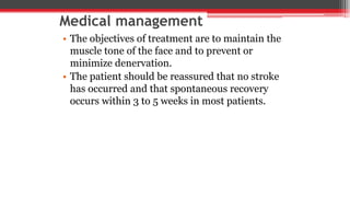 Medical management
• The objectives of treatment are to maintain the
muscle tone of the face and to prevent or
minimize denervation.
• The patient should be reassured that no stroke
has occurred and that spontaneous recovery
occurs within 3 to 5 weeks in most patients.
 