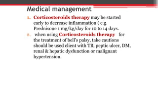 Medical management
1. Corticosteroids therapy may be started
early to decrease inflammation ( e.g.
Prednisone 1 mg/kg/day for 10 to 14 days.
2. when using Corticosteroids therapy for
the treatment of bell’s palsy, take cautions
should be used client with TB, peptic ulcer, DM,
renal & hepatic dysfunction or malignant
hypertension.
 