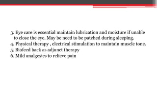 3. Eye care is essential maintain lubrication and moisture if unable
to close the eye. May be need to be patched during sleeping.
4. Physical therapy , electrical stimulation to maintain muscle tone.
5. Biofeed back as adjunct therapy
6. Mild analgesics to relieve pain
 