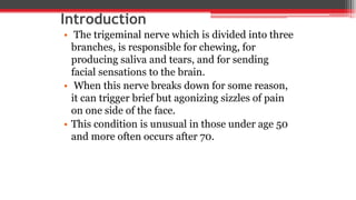 Introduction
• The trigeminal nerve which is divided into three
branches, is responsible for chewing, for
producing saliva and tears, and for sending
facial sensations to the brain.
• When this nerve breaks down for some reason,
it can trigger brief but agonizing sizzles of pain
on one side of the face.
• This condition is unusual in those under age 50
and more often occurs after 70.
 