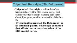 Trigeminal Neuralgia ( Tic Duloureux)
• Trigeminal Neuralgia is a disorder of the
trigeminal nerve (the fifth cranial nerve) that
causes episodes of sharp, stabbing pain in the
cheek, lips, gums, or chin on one side of the face.
Or
• Trigeminal Neuralgia ( Tic Duloureux) is
an intensely painful neurologic condition
that affects one or more branches of the
fifth cranial nerve.
 
