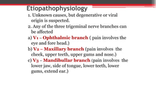 Etiopathophysiology
1. Unknown causes, but degenerative or viral
origin is suspected.
2. Any of the three trigeminal nerve branches can
be affected
a) V1 – Ophthalmic branch ( pain involves the
eye and fore head.)
b) V2 – Maxillary branch (pain involves the
cheek, upper teeth, upper gums and nose.)
c) V3 – Mandibullar branch (pain involves the
lower jaw, side of tongue, lower teeth, lower
gums, extend ear.)
 