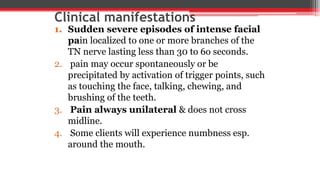 Clinical manifestations
1. Sudden severe episodes of intense facial
pain localized to one or more branches of the
TN nerve lasting less than 30 to 6o seconds.
2. pain may occur spontaneously or be
precipitated by activation of trigger points, such
as touching the face, talking, chewing, and
brushing of the teeth.
3. Pain always unilateral & does not cross
midline.
4. Some clients will experience numbness esp.
around the mouth.
 