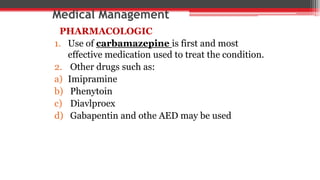 Medical Management
PHARMACOLOGIC
1. Use of carbamazepine is first and most
effective medication used to treat the condition.
2. Other drugs such as:
a) Imipramine
b) Phenytoin
c) Diavlproex
d) Gabapentin and othe AED may be used
 