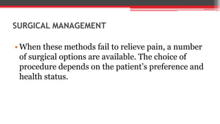 SURGICAL MANAGEMENT
• When these methods fail to relieve pain, a number
of surgical options are available. The choice of
procedure depends on the patient’s preference and
health status.
 