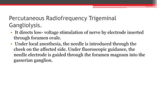 Percutaneous Radiofrequency Trigeminal
Gangliolysis.
• It directs low- voltage stimulation of nerve by electrode inserted
through foramen ovale.
• Under local anesthesia, the needle is introduced through the
cheek on the affected side. Under fluoroscopic guidance, the
needle electrode is guided through the foramen magnum into the
gasserian ganglion.
 