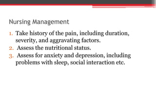 Nursing Management
1. Take history of the pain, including duration,
severity, and aggravating factors.
2. Assess the nutritional status.
3. Assess for anxiety and depression, including
problems with sleep, social interaction etc.
 