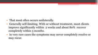 • That most often occurs unilaterally.
• Generally self-limiting. With or without treatment, most clients
improve significantly within 2 weeks and about 80% recover
completely within 3 months.
• in very rare cases the symptoms may never completely resolve or
may recur.
 