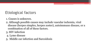 Etiological factors
1. Causes is unknown.
2. Although possible causes may include vascular ischemia, viral
disease (herpes simplex, herpes zoster), autoimmune disease, or a
combination of all of these factors.
3. HIV infection
4. Lyme disease
5. Middle ear infection and Sarcoidosis
 