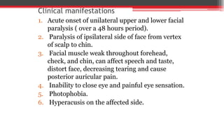 Clinical manifestations
1. Acute onset of unilateral upper and lower facial
paralysis ( over a 48 hours period).
2. Paralysis of ipsilateral side of face from vertex
of scalp to chin.
3. Facial muscle weak throughout forehead,
check, and chin, can affect speech and taste,
distort face, decreasing tearing and cause
posterior auricular pain.
4. Inability to close eye and painful eye sensation.
5. Photophobia.
6. Hyperacusis on the affected side.
 