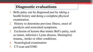 Diagnostic evaluations
1. Bells palsy can be diagnosed just by taking a
health history and doing a complete physical
examination.
2. History to determine previous illness, onset of
paralysis and associated symptoms.
3. Exclusion of lesions that mimic Bell’s palsy, such
as tumor, infection ( Lyme disease, Meningitis)
trauma,, stroke or other conditions.
4. Neurological examination
5. CT-scan and EMG
 